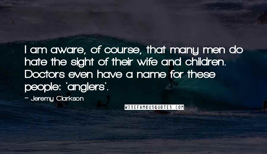 Jeremy Clarkson Quotes: I am aware, of course, that many men do hate the sight of their wife and children. Doctors even have a name for these people: 'anglers'.