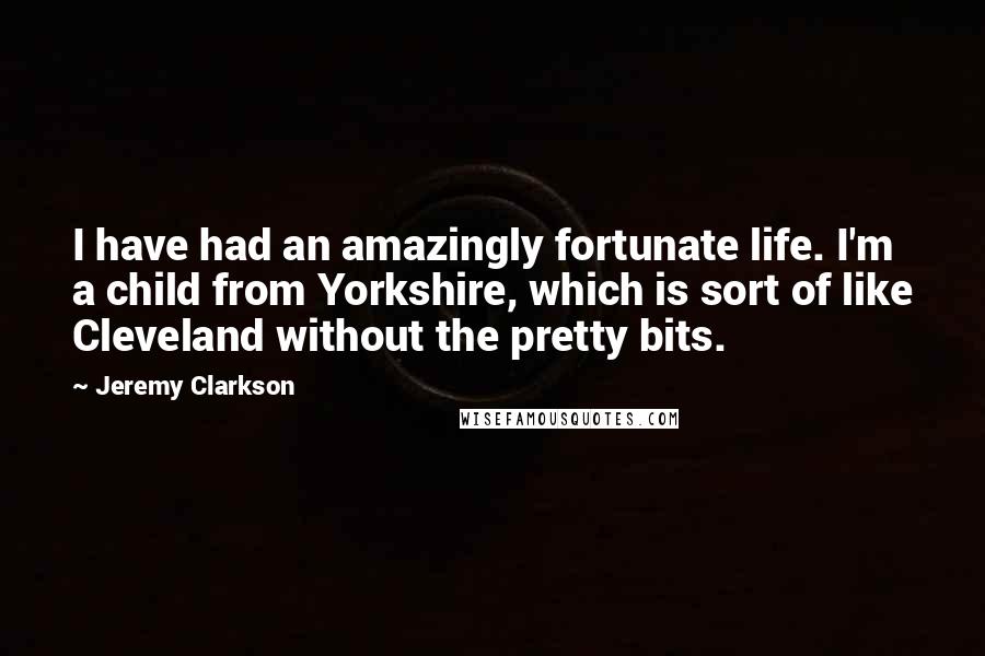 Jeremy Clarkson Quotes: I have had an amazingly fortunate life. I'm a child from Yorkshire, which is sort of like Cleveland without the pretty bits.