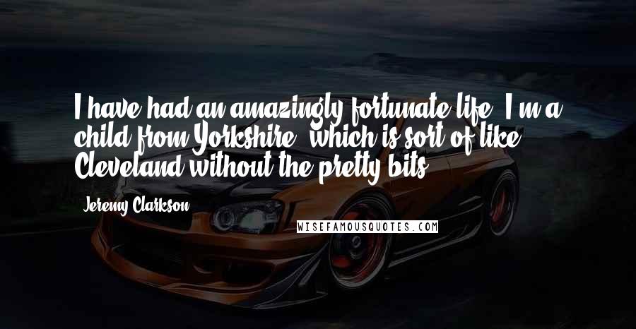 Jeremy Clarkson Quotes: I have had an amazingly fortunate life. I'm a child from Yorkshire, which is sort of like Cleveland without the pretty bits.