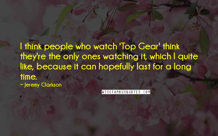 Jeremy Clarkson Quotes: I think people who watch 'Top Gear' think they're the only ones watching it, which I quite like, because it can hopefully last for a long time.