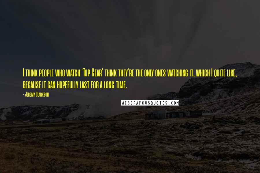Jeremy Clarkson Quotes: I think people who watch 'Top Gear' think they're the only ones watching it, which I quite like, because it can hopefully last for a long time.