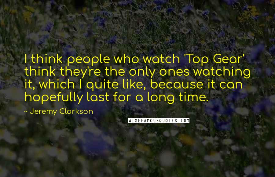 Jeremy Clarkson Quotes: I think people who watch 'Top Gear' think they're the only ones watching it, which I quite like, because it can hopefully last for a long time.