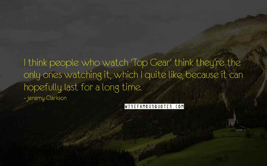 Jeremy Clarkson Quotes: I think people who watch 'Top Gear' think they're the only ones watching it, which I quite like, because it can hopefully last for a long time.