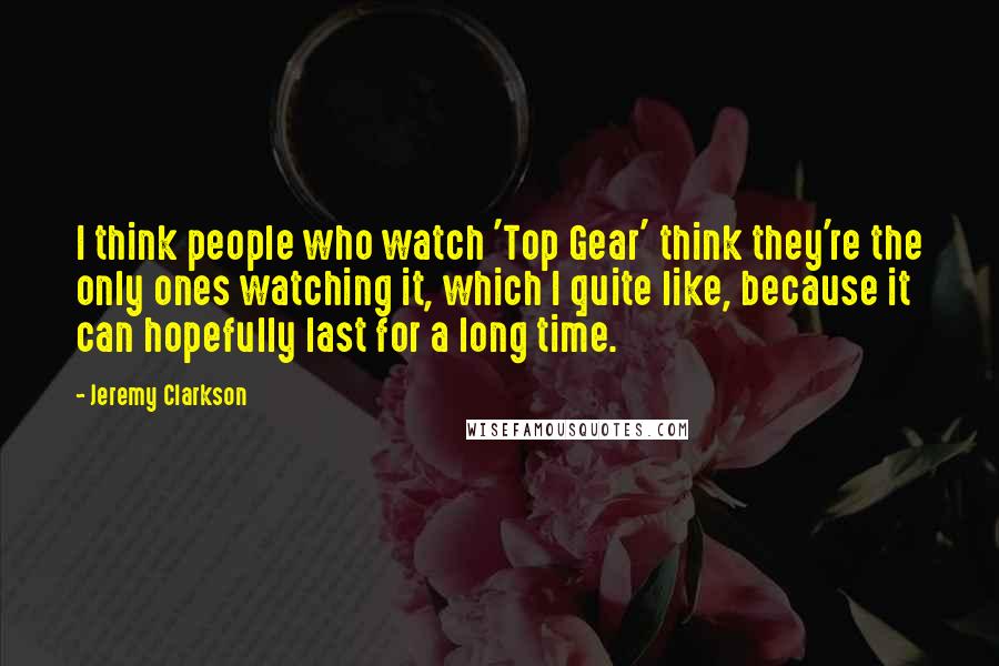 Jeremy Clarkson Quotes: I think people who watch 'Top Gear' think they're the only ones watching it, which I quite like, because it can hopefully last for a long time.