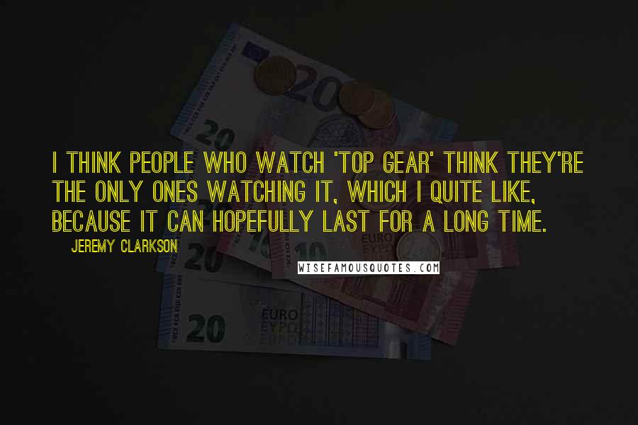 Jeremy Clarkson Quotes: I think people who watch 'Top Gear' think they're the only ones watching it, which I quite like, because it can hopefully last for a long time.