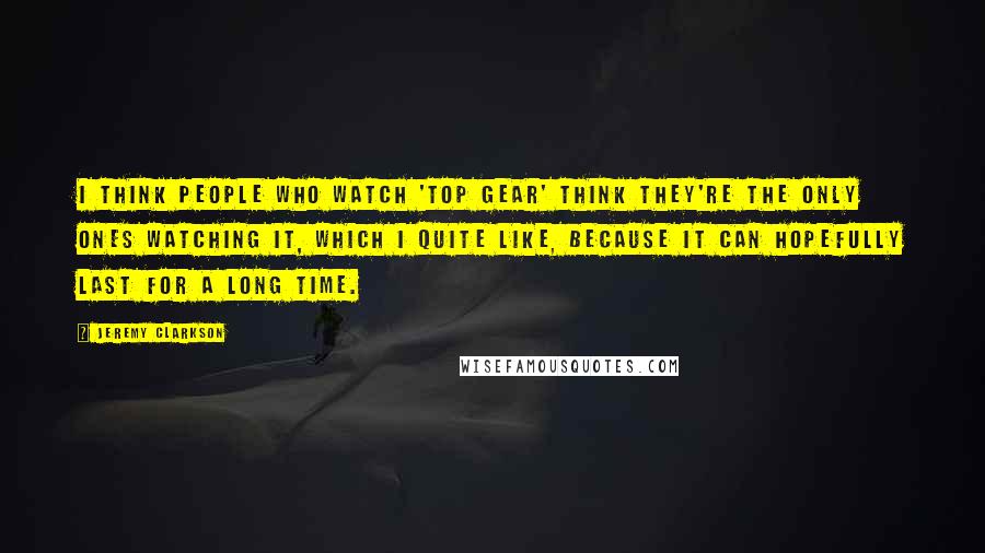 Jeremy Clarkson Quotes: I think people who watch 'Top Gear' think they're the only ones watching it, which I quite like, because it can hopefully last for a long time.