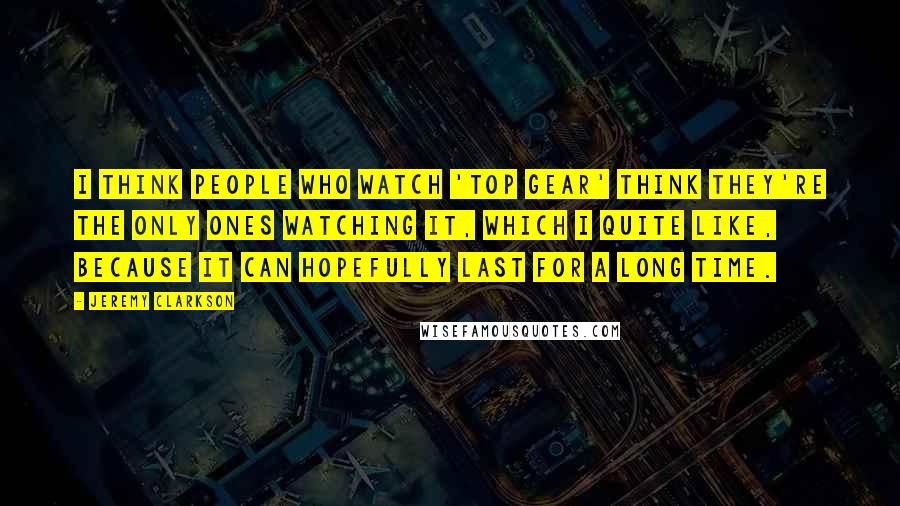 Jeremy Clarkson Quotes: I think people who watch 'Top Gear' think they're the only ones watching it, which I quite like, because it can hopefully last for a long time.