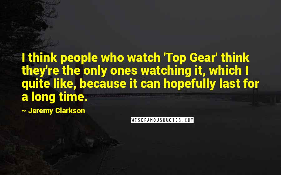 Jeremy Clarkson Quotes: I think people who watch 'Top Gear' think they're the only ones watching it, which I quite like, because it can hopefully last for a long time.