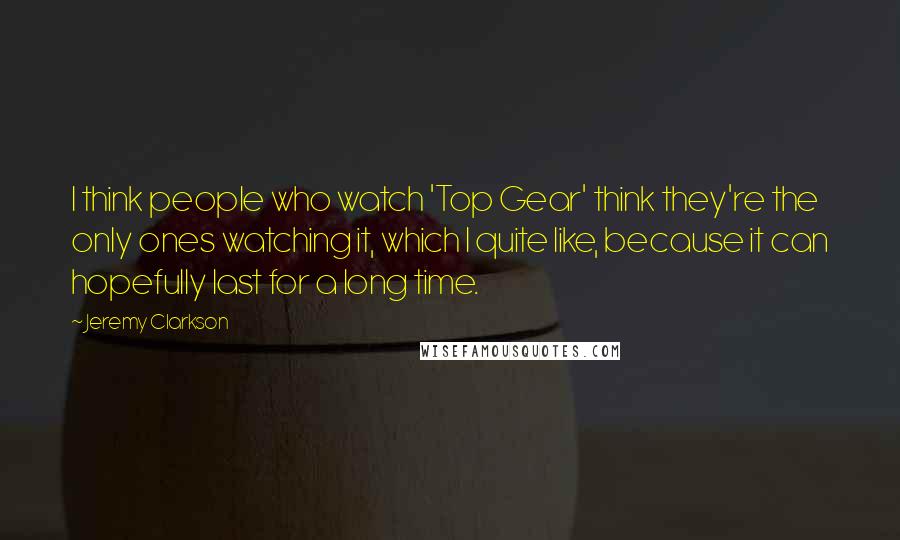 Jeremy Clarkson Quotes: I think people who watch 'Top Gear' think they're the only ones watching it, which I quite like, because it can hopefully last for a long time.