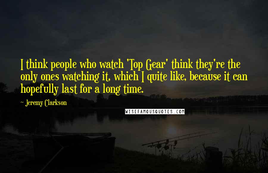 Jeremy Clarkson Quotes: I think people who watch 'Top Gear' think they're the only ones watching it, which I quite like, because it can hopefully last for a long time.
