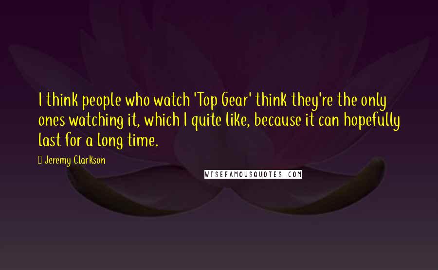 Jeremy Clarkson Quotes: I think people who watch 'Top Gear' think they're the only ones watching it, which I quite like, because it can hopefully last for a long time.