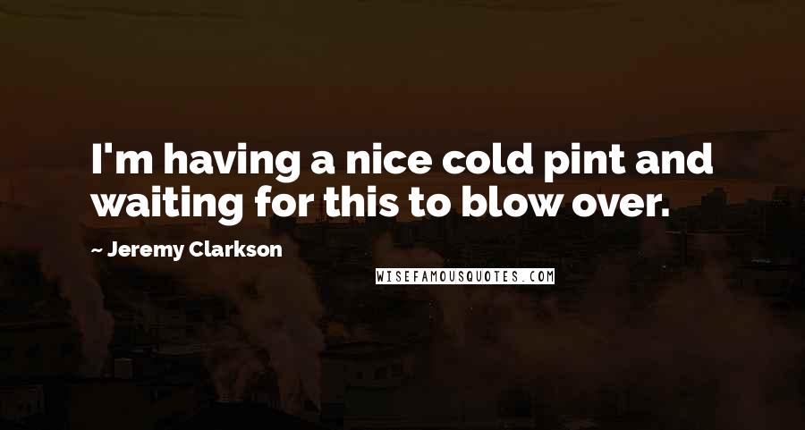 Jeremy Clarkson Quotes: I'm having a nice cold pint and waiting for this to blow over.