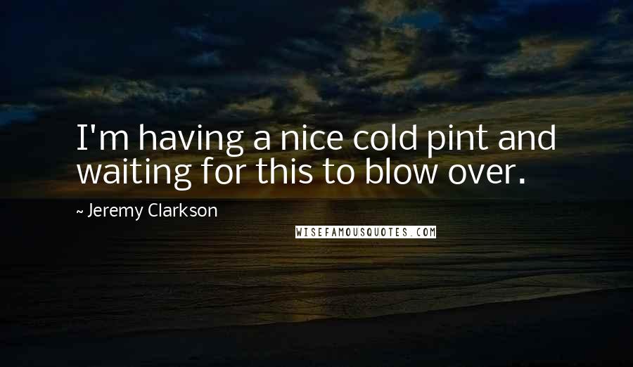Jeremy Clarkson Quotes: I'm having a nice cold pint and waiting for this to blow over.