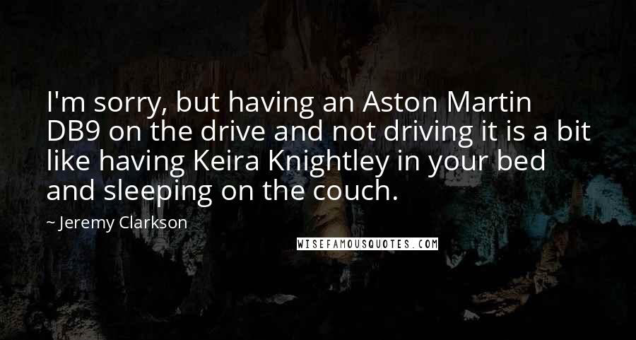 Jeremy Clarkson Quotes: I'm sorry, but having an Aston Martin DB9 on the drive and not driving it is a bit like having Keira Knightley in your bed and sleeping on the couch.