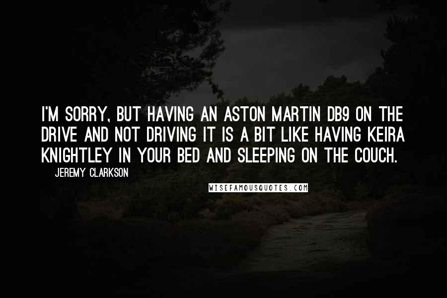 Jeremy Clarkson Quotes: I'm sorry, but having an Aston Martin DB9 on the drive and not driving it is a bit like having Keira Knightley in your bed and sleeping on the couch.