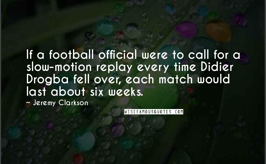 Jeremy Clarkson Quotes: If a football official were to call for a slow-motion replay every time Didier Drogba fell over, each match would last about six weeks.