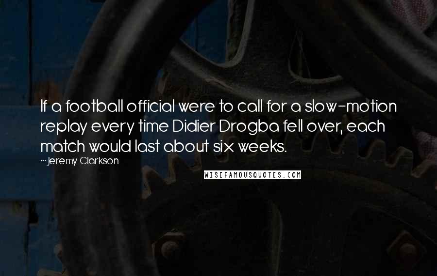 Jeremy Clarkson Quotes: If a football official were to call for a slow-motion replay every time Didier Drogba fell over, each match would last about six weeks.