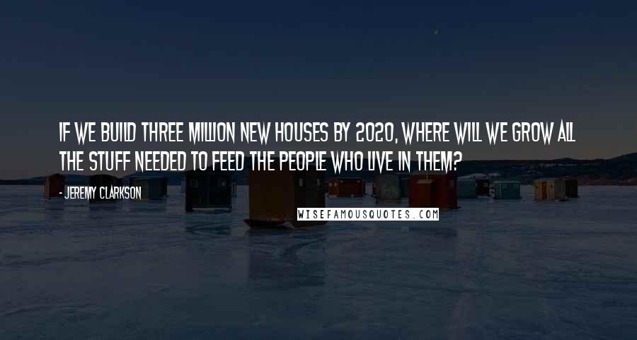 Jeremy Clarkson Quotes: If we build three million new houses by 2020, where will we grow all the stuff needed to feed the people who live in them?