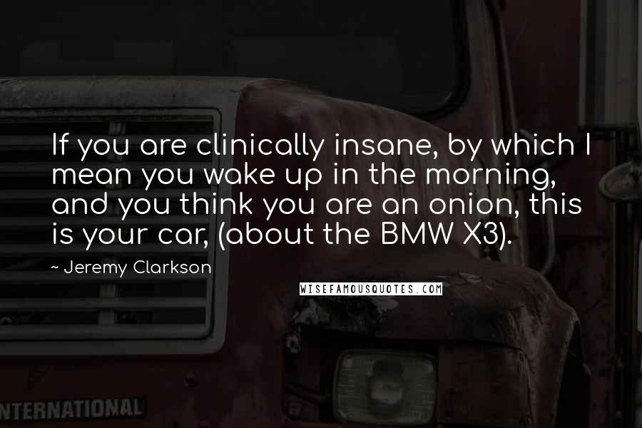 Jeremy Clarkson Quotes: If you are clinically insane, by which I mean you wake up in the morning, and you think you are an onion, this is your car, (about the BMW X3).