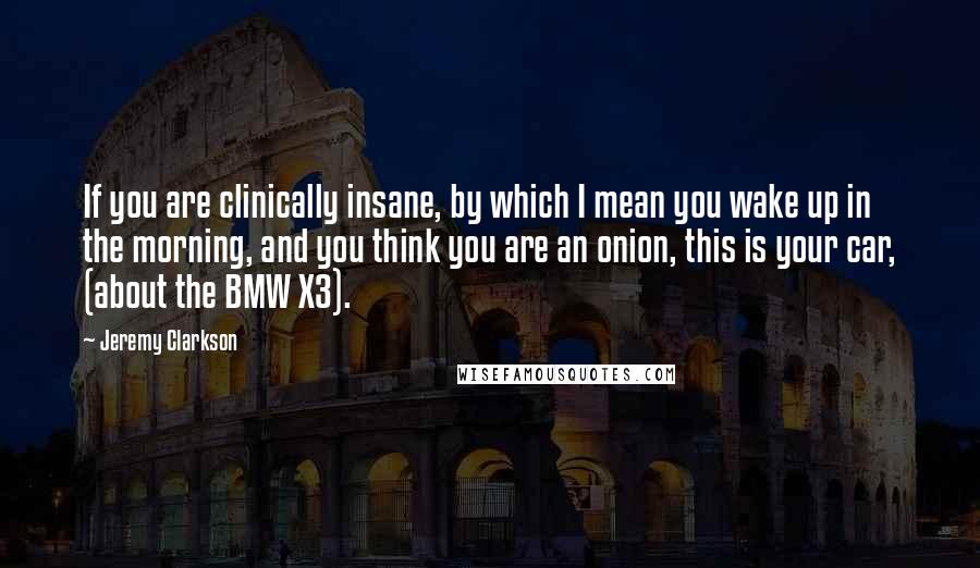 Jeremy Clarkson Quotes: If you are clinically insane, by which I mean you wake up in the morning, and you think you are an onion, this is your car, (about the BMW X3).