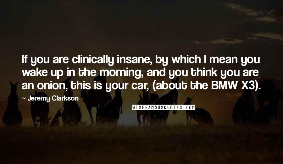 Jeremy Clarkson Quotes: If you are clinically insane, by which I mean you wake up in the morning, and you think you are an onion, this is your car, (about the BMW X3).