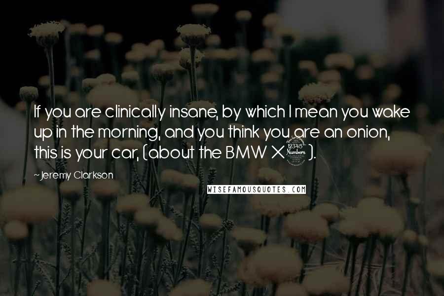 Jeremy Clarkson Quotes: If you are clinically insane, by which I mean you wake up in the morning, and you think you are an onion, this is your car, (about the BMW X3).