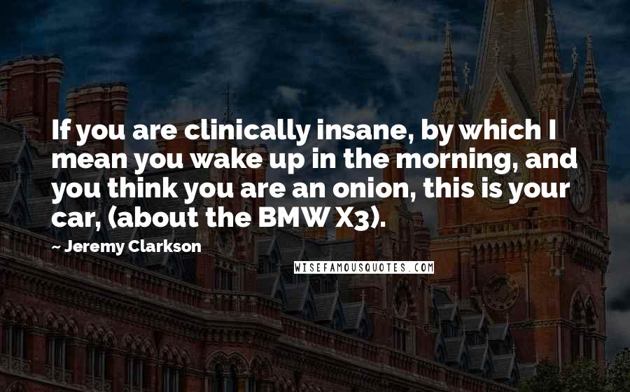 Jeremy Clarkson Quotes: If you are clinically insane, by which I mean you wake up in the morning, and you think you are an onion, this is your car, (about the BMW X3).