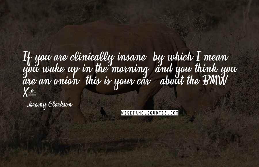 Jeremy Clarkson Quotes: If you are clinically insane, by which I mean you wake up in the morning, and you think you are an onion, this is your car, (about the BMW X3).