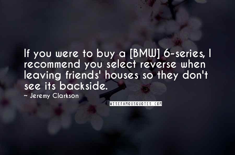 Jeremy Clarkson Quotes: If you were to buy a [BMW] 6-series, I recommend you select reverse when leaving friends' houses so they don't see its backside.