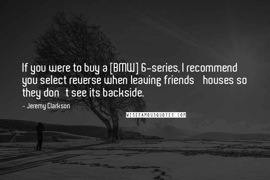 Jeremy Clarkson Quotes: If you were to buy a [BMW] 6-series, I recommend you select reverse when leaving friends' houses so they don't see its backside.