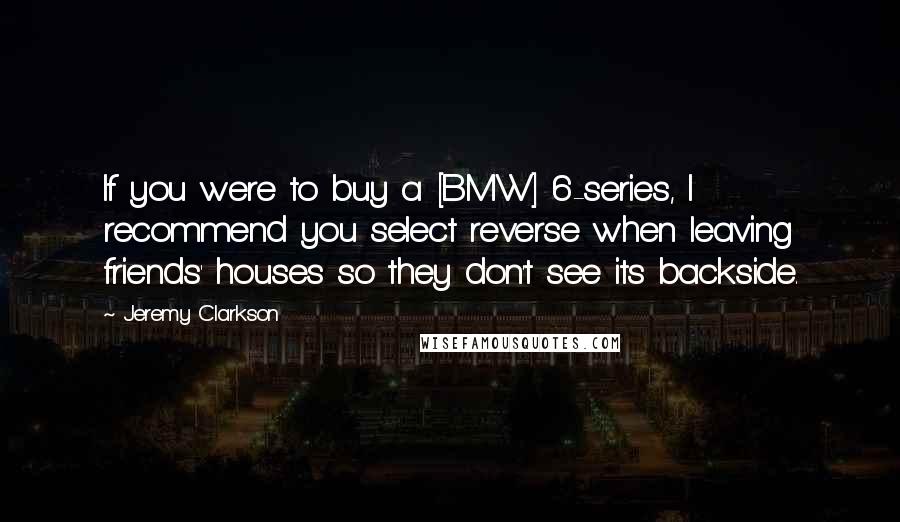 Jeremy Clarkson Quotes: If you were to buy a [BMW] 6-series, I recommend you select reverse when leaving friends' houses so they don't see its backside.