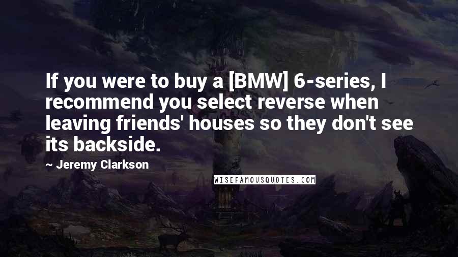 Jeremy Clarkson Quotes: If you were to buy a [BMW] 6-series, I recommend you select reverse when leaving friends' houses so they don't see its backside.