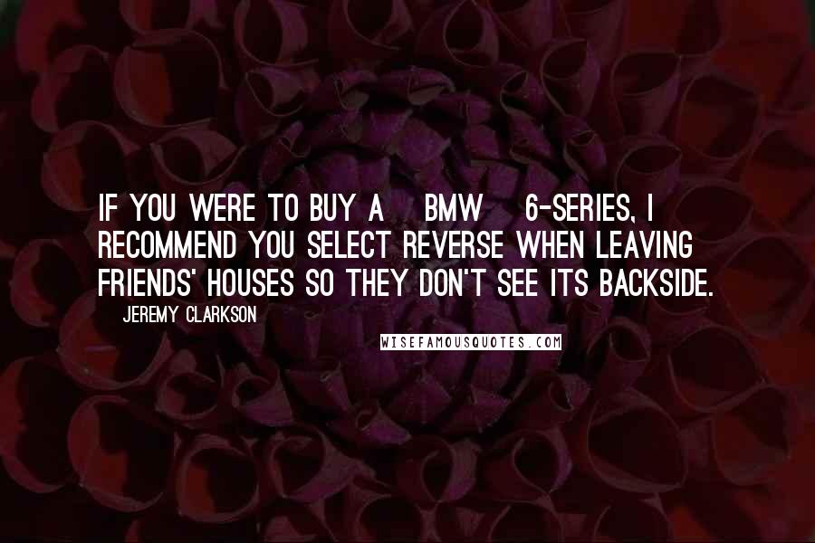 Jeremy Clarkson Quotes: If you were to buy a [BMW] 6-series, I recommend you select reverse when leaving friends' houses so they don't see its backside.