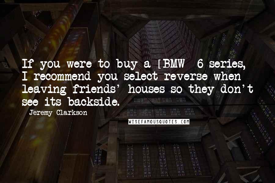 Jeremy Clarkson Quotes: If you were to buy a [BMW] 6-series, I recommend you select reverse when leaving friends' houses so they don't see its backside.