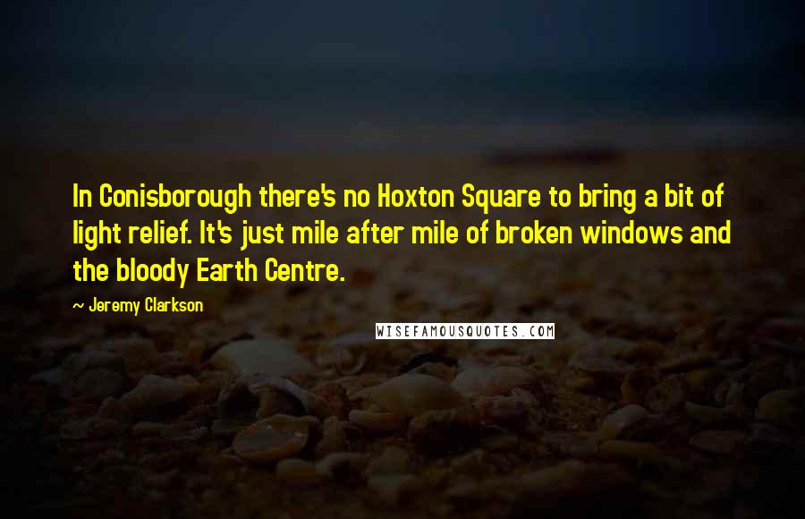 Jeremy Clarkson Quotes: In Conisborough there's no Hoxton Square to bring a bit of light relief. It's just mile after mile of broken windows and the bloody Earth Centre.