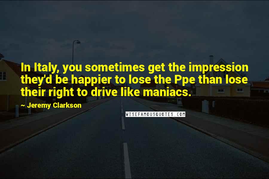 Jeremy Clarkson Quotes: In Italy, you sometimes get the impression they'd be happier to lose the Ppe than lose their right to drive like maniacs.