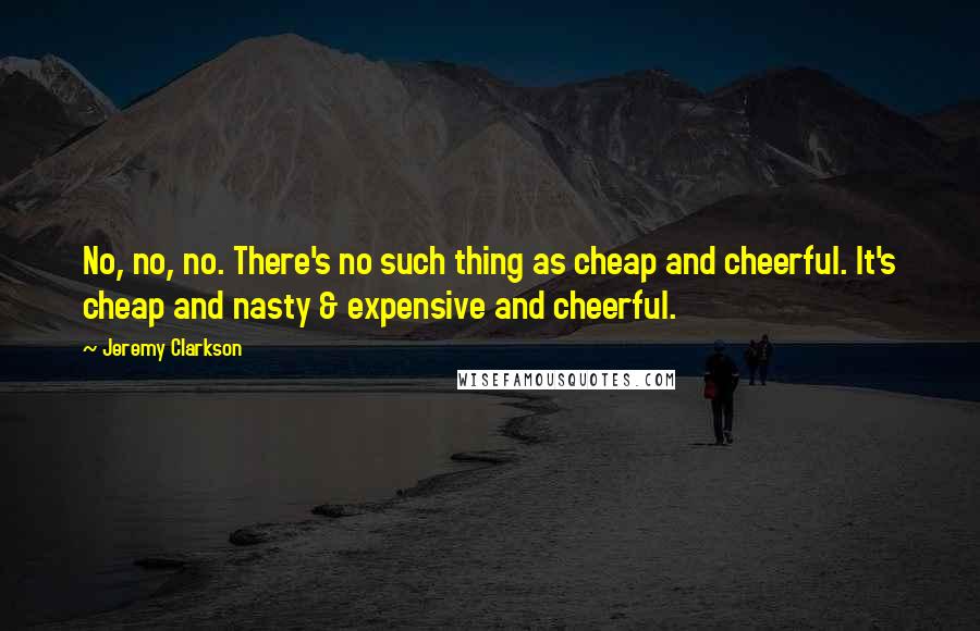 Jeremy Clarkson Quotes: No, no, no. There's no such thing as cheap and cheerful. It's cheap and nasty & expensive and cheerful.