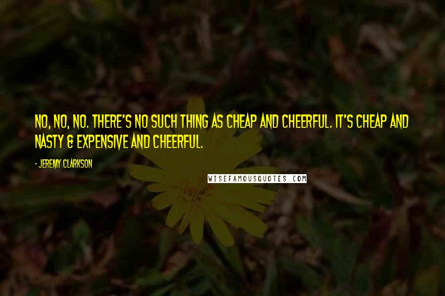 Jeremy Clarkson Quotes: No, no, no. There's no such thing as cheap and cheerful. It's cheap and nasty & expensive and cheerful.