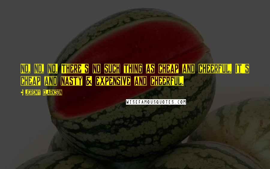 Jeremy Clarkson Quotes: No, no, no. There's no such thing as cheap and cheerful. It's cheap and nasty & expensive and cheerful.