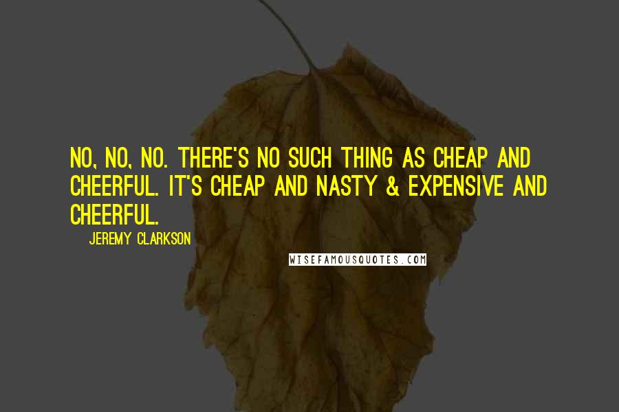 Jeremy Clarkson Quotes: No, no, no. There's no such thing as cheap and cheerful. It's cheap and nasty & expensive and cheerful.