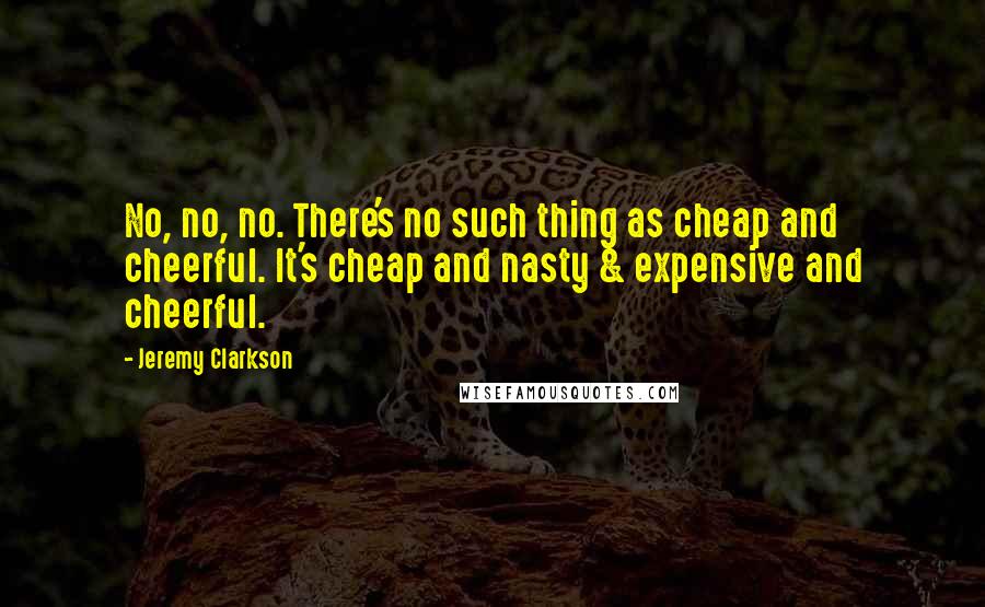 Jeremy Clarkson Quotes: No, no, no. There's no such thing as cheap and cheerful. It's cheap and nasty & expensive and cheerful.