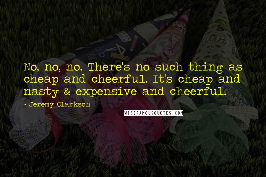 Jeremy Clarkson Quotes: No, no, no. There's no such thing as cheap and cheerful. It's cheap and nasty & expensive and cheerful.