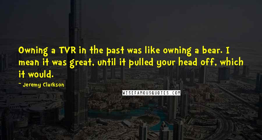 Jeremy Clarkson Quotes: Owning a TVR in the past was like owning a bear. I mean it was great, until it pulled your head off, which it would.