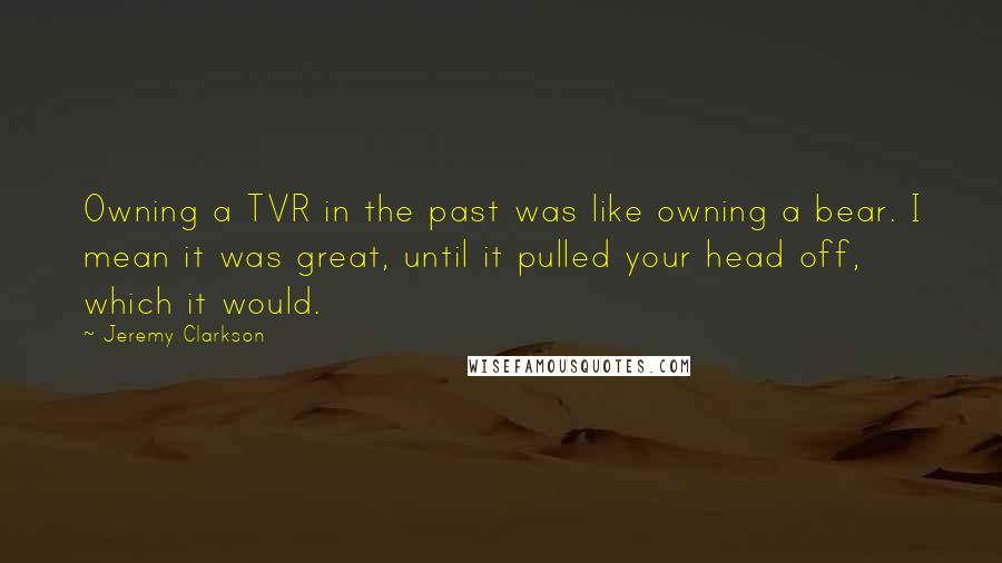 Jeremy Clarkson Quotes: Owning a TVR in the past was like owning a bear. I mean it was great, until it pulled your head off, which it would.