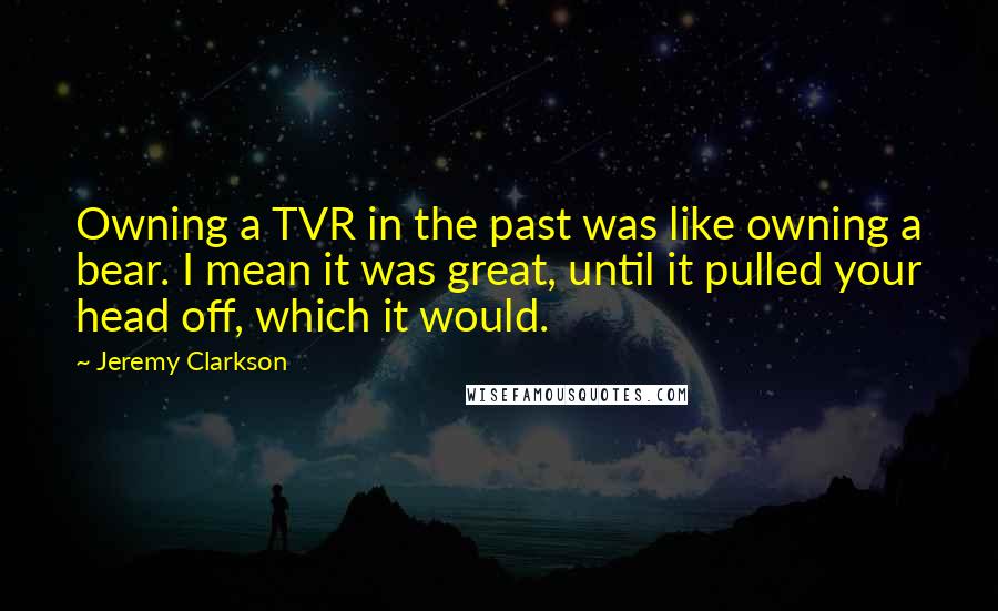Jeremy Clarkson Quotes: Owning a TVR in the past was like owning a bear. I mean it was great, until it pulled your head off, which it would.
