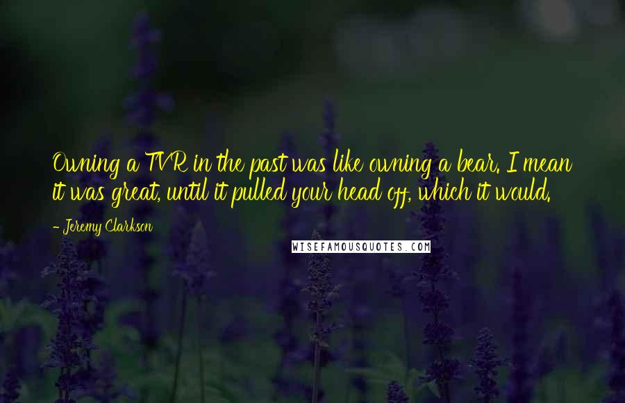 Jeremy Clarkson Quotes: Owning a TVR in the past was like owning a bear. I mean it was great, until it pulled your head off, which it would.