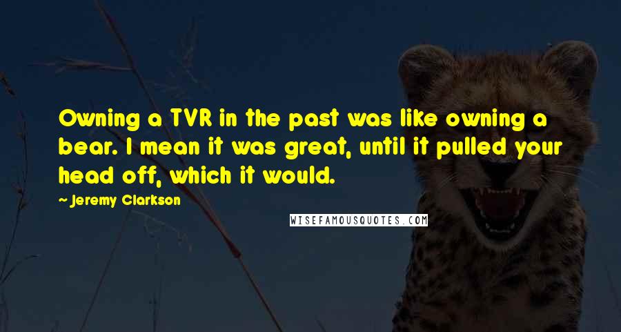 Jeremy Clarkson Quotes: Owning a TVR in the past was like owning a bear. I mean it was great, until it pulled your head off, which it would.