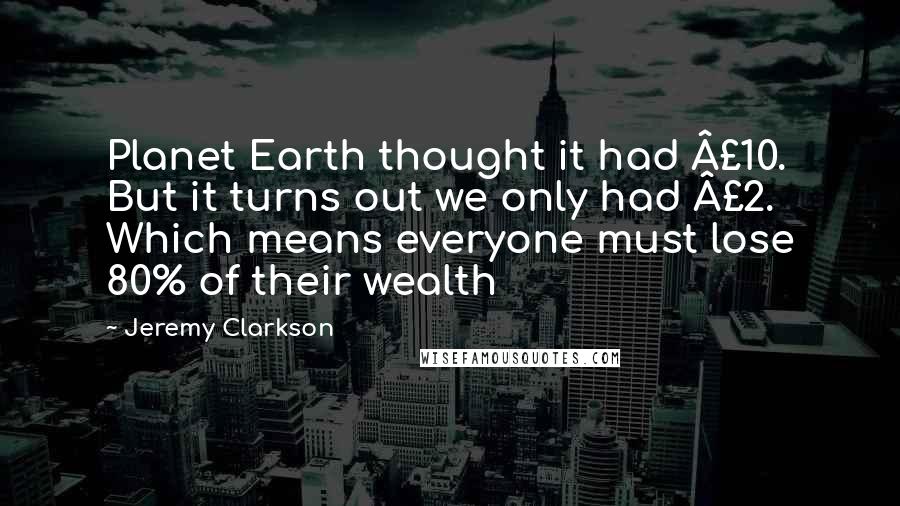 Jeremy Clarkson Quotes: Planet Earth thought it had £10. But it turns out we only had £2. Which means everyone must lose 80% of their wealth