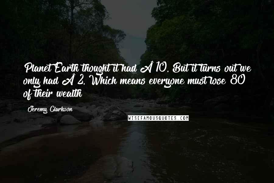 Jeremy Clarkson Quotes: Planet Earth thought it had £10. But it turns out we only had £2. Which means everyone must lose 80% of their wealth
