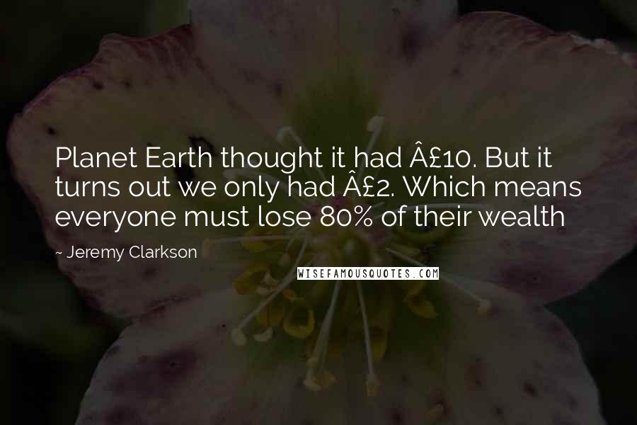 Jeremy Clarkson Quotes: Planet Earth thought it had £10. But it turns out we only had £2. Which means everyone must lose 80% of their wealth